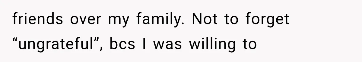 friends over my family. Not to forget “ungrateful”, bcs I was willing to