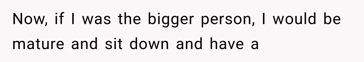 Now, if I was the bigger person, I would be mature and sit down and have a