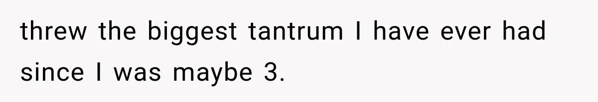 threw the biggest tantrum I have ever had since I was maybe 3.
