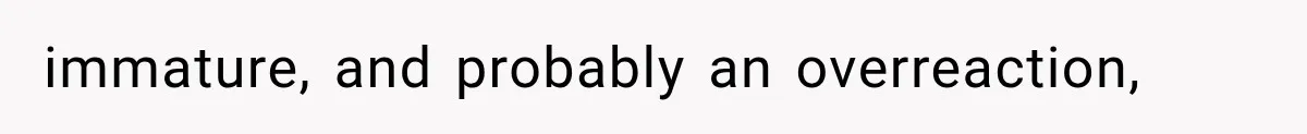 immature, and probably an overreaction,