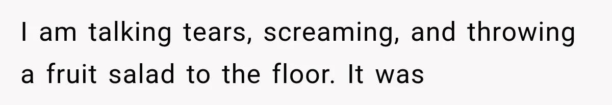 I am talking tears, screaming, and throwing a fruit salad to the floor. It was