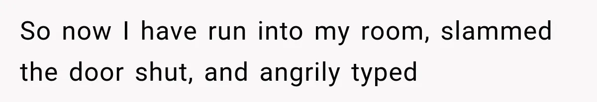 So now I have run into my room, slammed the door shut, and angrily typed