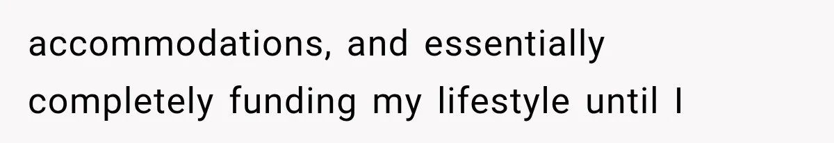 accommodations, and essentially completely funding my lifestyle until I