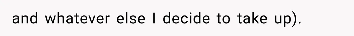 and whatever else I decide to take up).