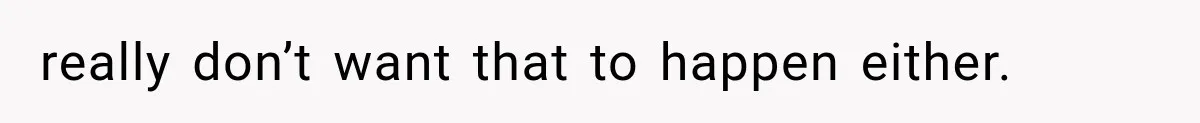 really don’t want that to happen either.