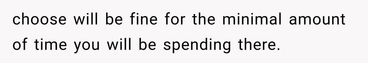 choose will be fine for the minimal amount of time you will be spending there.