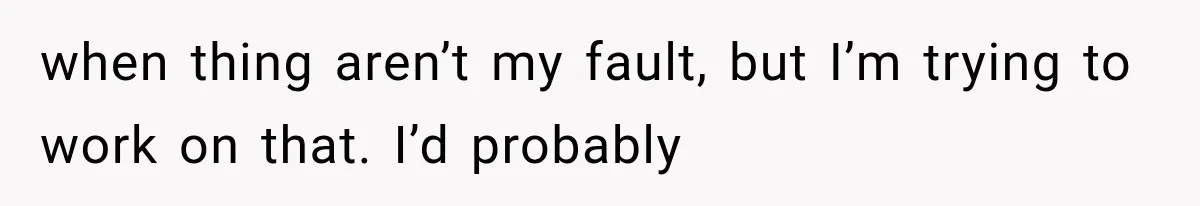 when thing aren’t my fault, but I’m trying to work on that. I’d probably