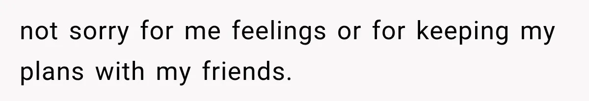 not sorry for me feelings or for keeping my plans with my friends.