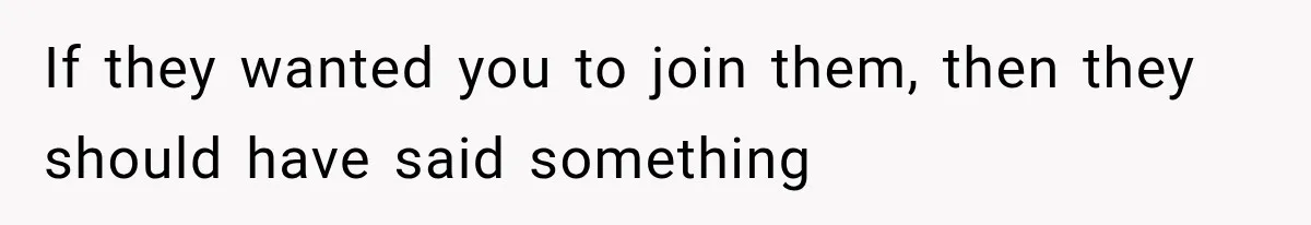 If they wanted you to join them, then they should have said something