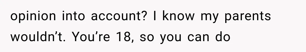opinion into account? I know my parents wouldn’t. You’re 18, so you can do