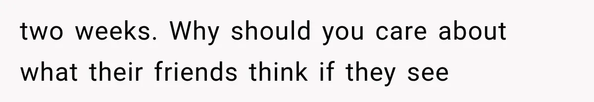 two weeks. Why should you care about what their friends think if they see