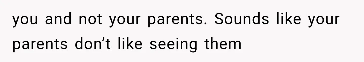 you and not your parents. Sounds like your parents don’t like seeing them