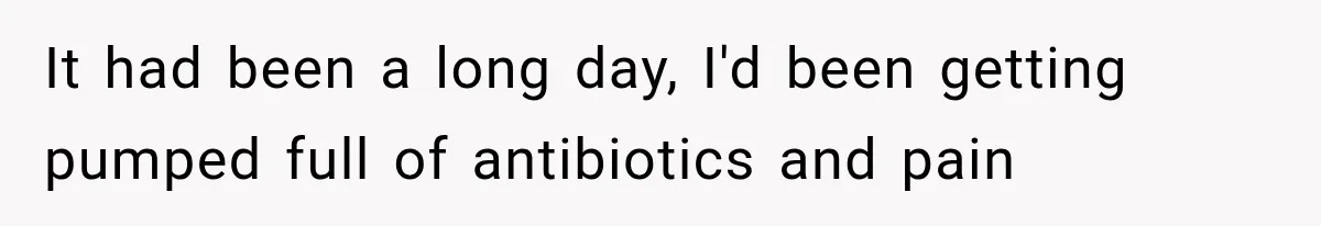 It had been a long day, I'd been getting pumped full of antibiotics and pain