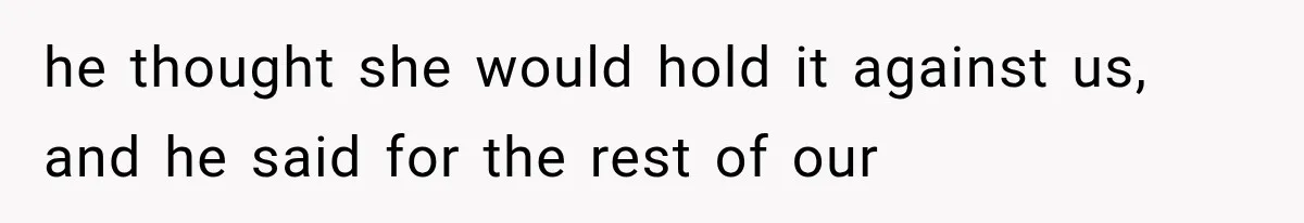 he thought she would hold it against us, and he said for the rest of our