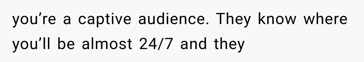 you’re a captive audience. They know where you’ll be almost 24/7 and they