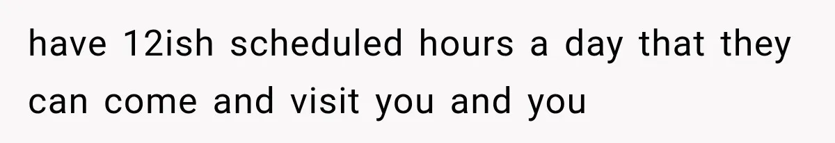 have 12ish scheduled hours a day that they can come and visit you and you