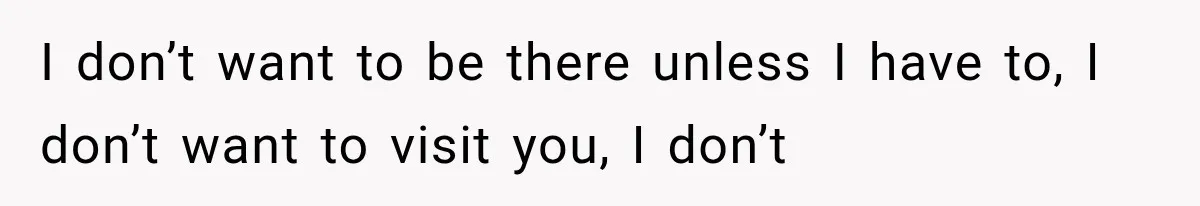 I don’t want to be there unless I have to, I don’t want to visit you, I don’t