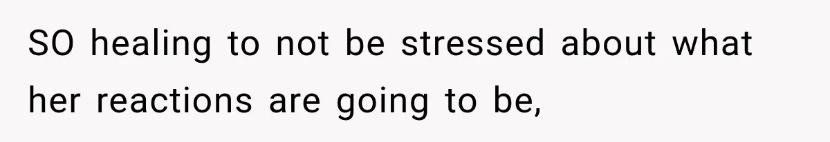 SO healing to not be stressed about what her reactions are going to be,