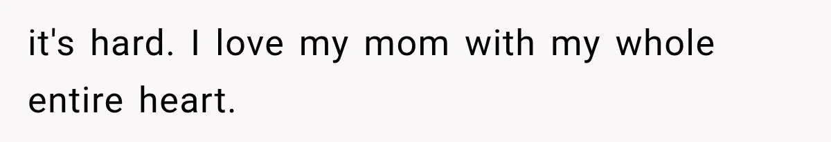 it's hard. I love my mom with my whole entire heart.