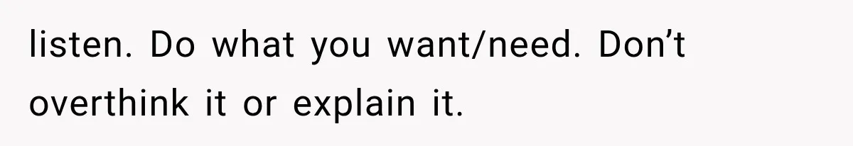 listen. Do what you want/need. Don’t overthink it or explain it.