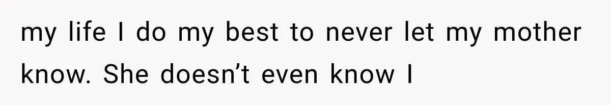 my life I do my best to never let my mother know. She doesn’t even know I