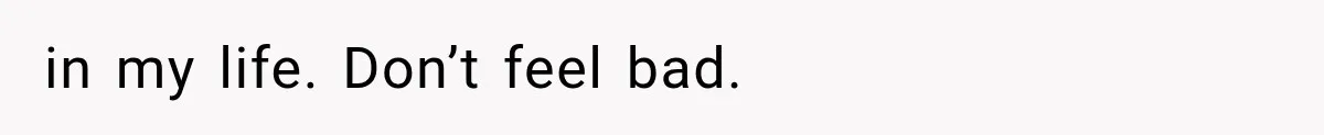 in my life. Don’t feel bad.