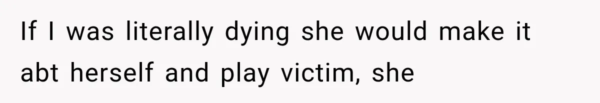 If I was literally dying she would make it abt herself and play victim, she
