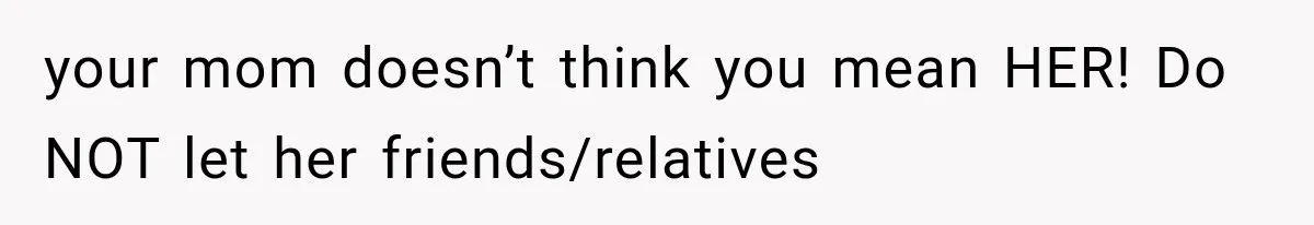 your mom doesn’t think you mean HER! Do NOT let her friends/relatives
