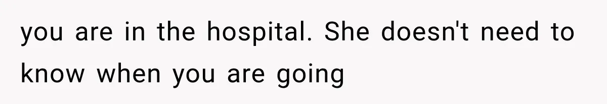 you are in the hospital. She doesn't need to know when you are going