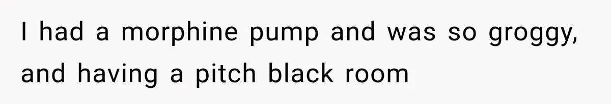 I had a morphine pump and was so groggy, and having a pitch black room