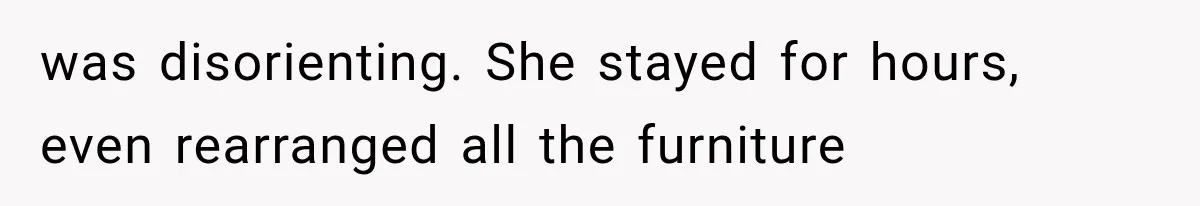 was disorienting. She stayed for hours, even rearranged all the furniture