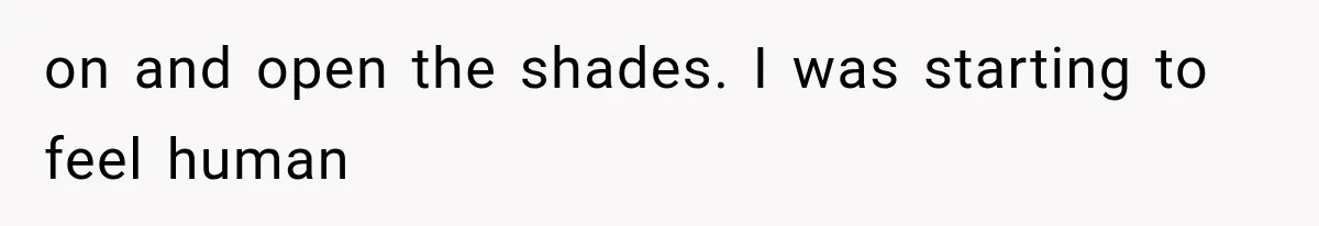 on and open the shades. I was starting to feel human