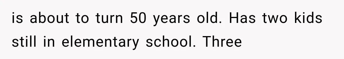 is about to turn 50 years old. Has two kids still in elementary school. Three