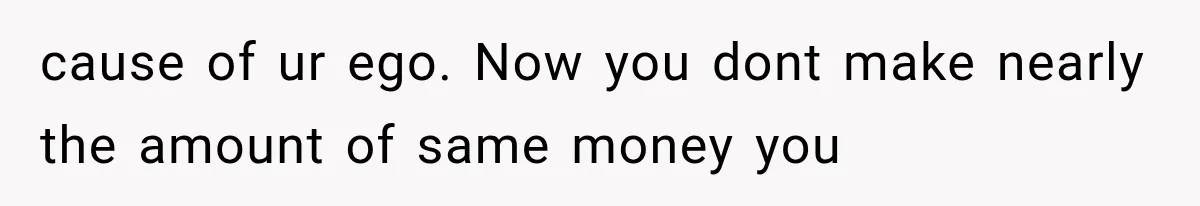 cause of ur ego. Now you dont make nearly the amount of same money you