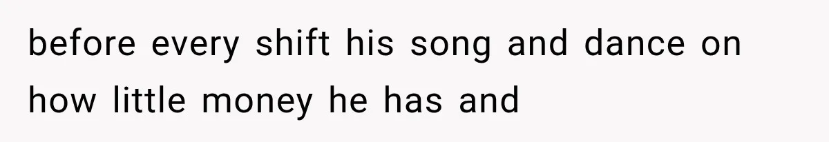 before every shift his song and dance on how little money he has and