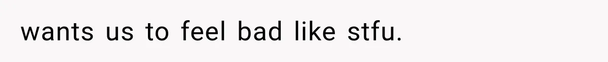 wants us to feel bad like stfu.