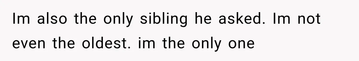 Im also the only sibling he asked. Im not even the oldest. im the only one