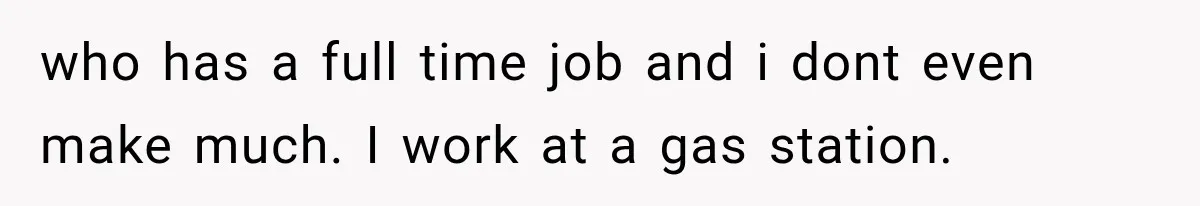 who has a full time job and i dont even make much. I work at a gas station.