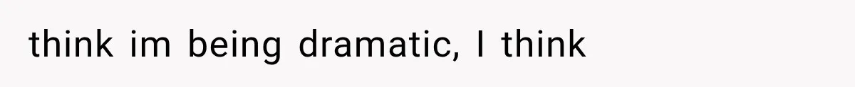 think im being dramatic, I think