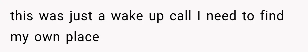 this was just a wake up call I need to find my own place