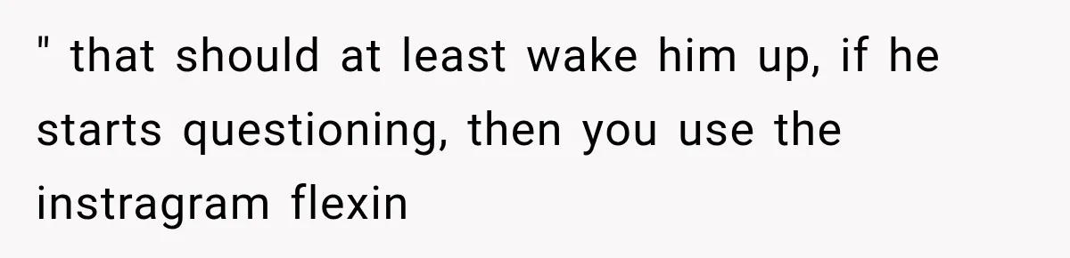 " that should at least wake him up, if he starts questioning, then you use the instragram flexin