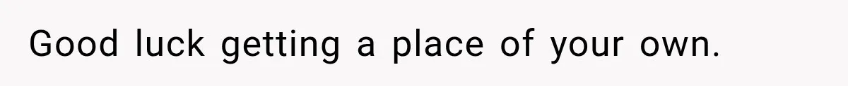 Good luck getting a place of your own.