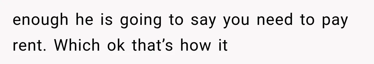 enough he is going to say you need to pay rent. Which ok that’s how it