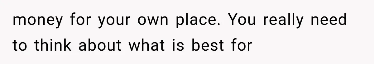 money for your own place. You really need to think about what is best for