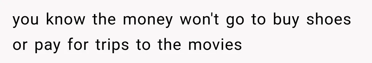you know the money won't go to buy shoes or pay for trips to the movies