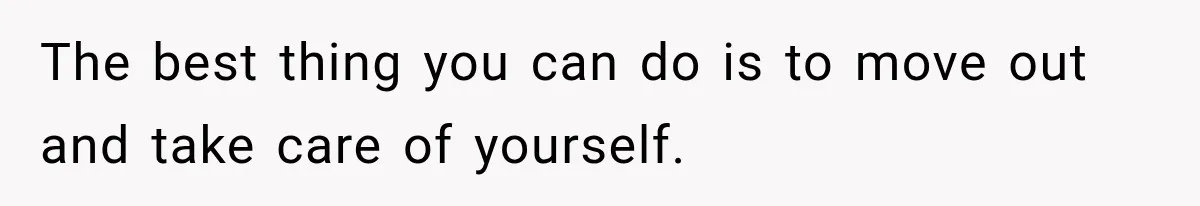The best thing you can do is to move out and take care of yourself.