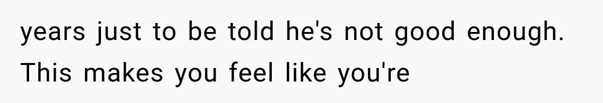 years just to be told he's not good enough. This makes you feel like you're