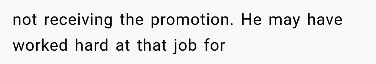 not receiving the promotion. He may have worked hard at that job for