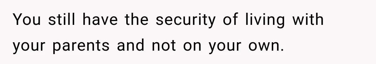 You still have the security of living with your parents and not on your own.