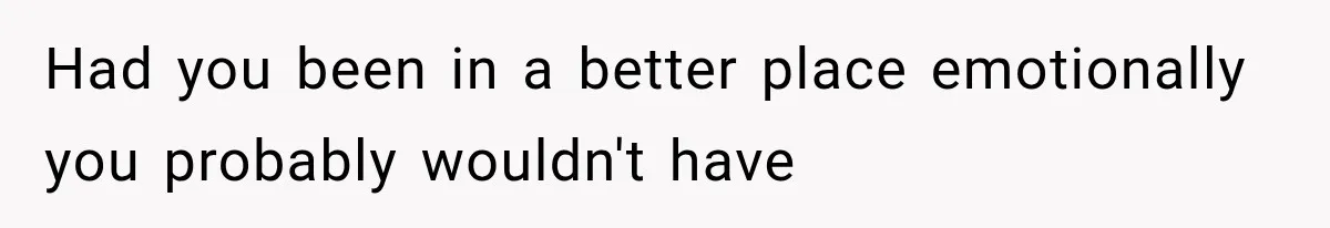 Had you been in a better place emotionally you probably wouldn't have